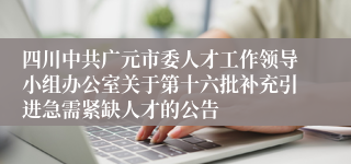 四川中共广元市委人才工作领导小组办公室关于第十六批补充引进急需紧缺人才的公告