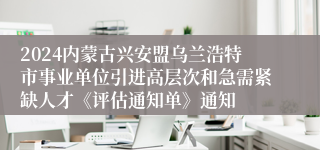 2024内蒙古兴安盟乌兰浩特市事业单位引进高层次和急需紧缺人才《评估通知单》通知