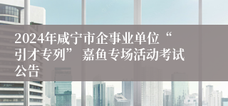 2024年咸宁市企事业单位“引才专列” 嘉鱼专场活动考试公告