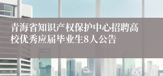 青海省知识产权保护中心招聘高校优秀应届毕业生8人公告