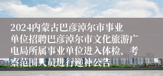 2024内蒙古巴彦淖尔市事业单位招聘巴彦淖尔市文化旅游广电局所属事业单位进入体检、考察范围人员进行递补公告