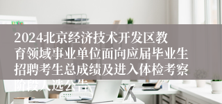 2024北京经济技术开发区教育领域事业单位面向应届毕业生招聘考生总成绩及进入体检考察阶段人选公告