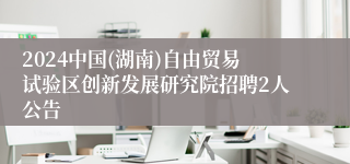 2024中国(湖南)自由贸易试验区创新发展研究院招聘2人公告