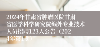 2024年甘肃省肿瘤医院甘肃省医学科学研究院编外专业技术人员招聘123人公告（2024年第1期）