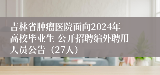 吉林省肿瘤医院面向2024年高校毕业生 公开招聘编外聘用人员公告（27人）