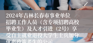 2024年吉林长春市事业单位招聘工作人员（含专项招聘高校毕业生）及人才引进（2号）享受自主就业退役大学生士兵加分优惠政策考生的公示