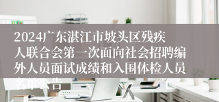 2024广东湛江市坡头区残疾人联合会第一次面向社会招聘编外人员面试成绩和入围体检人员名单公告
