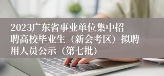2023广东省事业单位集中招聘高校毕业生（新会考区）拟聘用人员公示（第七批）