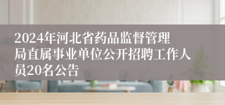 2024年河北省药品监督管理局直属事业单位公开招聘工作人员20名公告