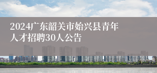 2024广东韶关市始兴县青年人才招聘30人公告