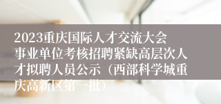 2023重庆国际人才交流大会事业单位考核招聘紧缺高层次人才拟聘人员公示（西部科学城重庆高新区第一批）