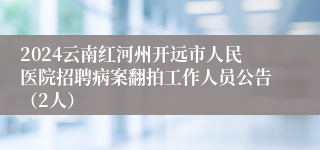 2024云南红河州开远市人民医院招聘病案翻拍工作人员公告（2人）