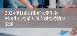 2024年甘肃白银市大学生乡村医生已招录人员专项招聘情况公示