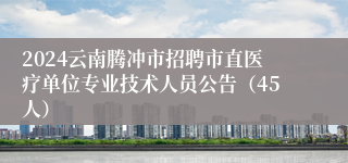 2024云南腾冲市招聘市直医疗单位专业技术人员公告（45人）
