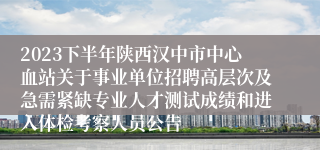 2023下半年陕西汉中市中心血站关于事业单位招聘高层次及急需紧缺专业人才测试成绩和进入体检考察人员公告