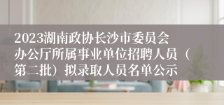 2023湖南政协长沙市委员会办公厅所属事业单位招聘人员（第二批）拟录取人员名单公示