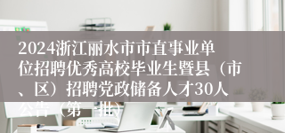 2024浙江丽水市市直事业单位招聘优秀高校毕业生暨县（市、区）招聘党政储备人才30人公告（第一批）