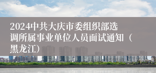 2024中共大庆市委组织部选调所属事业单位人员面试通知（黑龙江）
