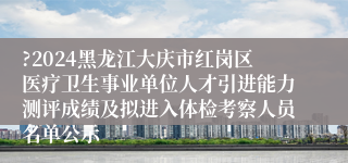 ?2024黑龙江大庆市红岗区医疗卫生事业单位人才引进能力测评成绩及拟进入体检考察人员名单公示