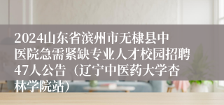 2024山东省滨州市无棣县中医院急需紧缺专业人才校园招聘47人公告（辽宁中医药大学杏林学院站）