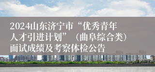 2024山东济宁市“优秀青年人才引进计划”（曲阜综合类）面试成绩及考察体检公告