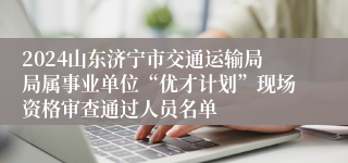 2024山东济宁市交通运输局局属事业单位“优才计划”现场资格审查通过人员名单
