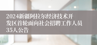 2024新疆阿拉尔经济技术开发区首轮面向社会招聘工作人员35人公告