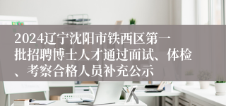 2024辽宁沈阳市铁西区第一批招聘博士人才通过面试、体检、考察合格人员补充公示
