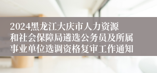 2024黑龙江大庆市人力资源和社会保障局遴选公务员及所属事业单位选调资格复审工作通知