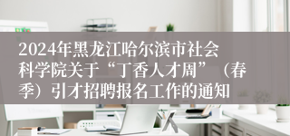 2024年黑龙江哈尔滨市社会科学院关于“丁香人才周”（春季）引才招聘报名工作的通知