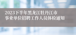 2023下半年黑龙江牡丹江市事业单位招聘工作人员体检通知
