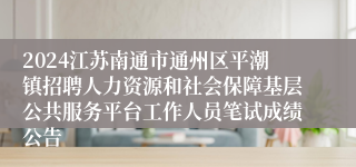 2024江苏南通市通州区平潮镇招聘人力资源和社会保障基层公共服务平台工作人员笔试成绩公告