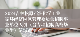 2024吉林松原石油化学工业循环经济园区管理委员会招聘事业单位人员（含专项招聘高校毕业生）笔试通知