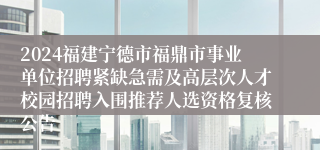 2024福建宁德市福鼎市事业单位招聘紧缺急需及高层次人才校园招聘入围推荐人选资格复核公告