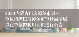 2024内蒙古巴彦淖尔市事业单位招聘巴彦淖尔市审计局所属事业单位拟聘用人员进行公告