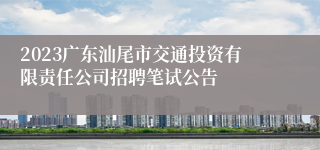 2023广东汕尾市交通投资有限责任公司招聘笔试公告