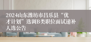 2024山东潍坊市昌乐县“优才计划”选调B类职位面试递补人选公告