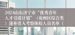 2024山东济宁市“优秀青年人才引进计划”（兖州区综合类）递补进入考察体检人员名单（一）