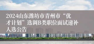 2024山东潍坊市青州市“优才计划”选调B类职位面试递补人选公告