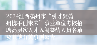 2024江西赣州市“引才聚赣州携手创未来”事业单位考核招聘高层次人才入闱签约人员名单及其他有关事项公告