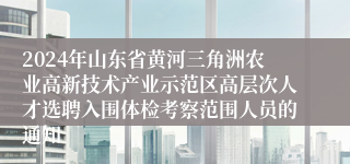 2024年山东省黄河三角洲农业高新技术产业示范区高层次人才选聘入围体检考察范围人员的通知