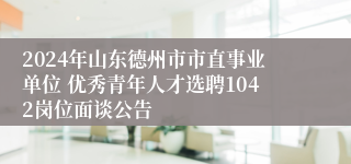 2024年山东德州市市直事业单位 优秀青年人才选聘1042岗位面谈公告