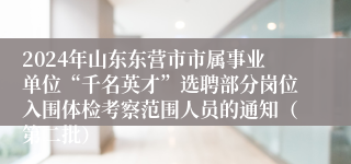 2024年山东东营市市属事业单位“千名英才”选聘部分岗位入围体检考察范围人员的通知（第二批）