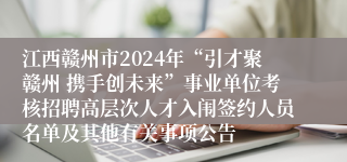 江西赣州市2024年“引才聚赣州 携手创未来”事业单位考核招聘高层次人才入闱签约人员名单及其他有关事项公告