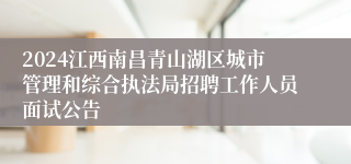 2024江西南昌青山湖区城市管理和综合执法局招聘工作人员面试公告