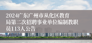 2024广东广州市从化区教育局第二次招聘事业单位编制教职员113人公告