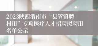2023陕西渭南市“县管镇聘村用”专项医疗人才招聘拟聘用名单公示