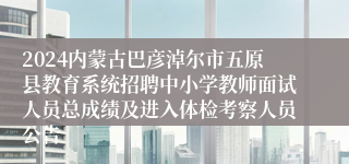 2024内蒙古巴彦淖尔市五原县教育系统招聘中小学教师面试人员总成绩及进入体检考察人员公告