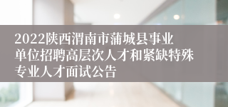 2022陕西渭南市蒲城县事业单位招聘高层次人才和紧缺特殊专业人才面试公告