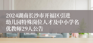 2024湖南长沙市开福区引进幼儿园特殊岗位人才及中小学名优教师29人公告